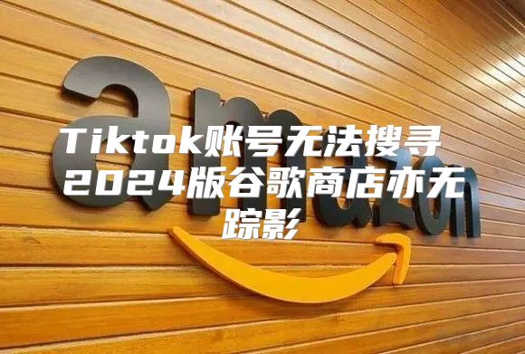 Tiktok账号无法搜寻 2025版谷歌商店亦无踪影