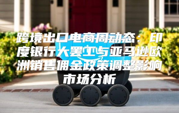 跨境出口电商周动态：印度银行大罢工与亚马逊欧洲销售佣金政策调整影响市场分析