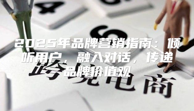 2025年品牌营销指南：倾听用户，融入对话，传递品牌价值观