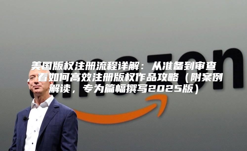 美国版权注册流程详解：从准备到审查，看如何高效注册版权作品攻略附案例解读，专为篇幅撰写2025版