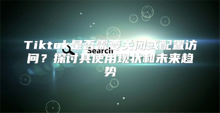 Tiktok是否需要关闭或配置访问？探讨其使用现状和未来趋势