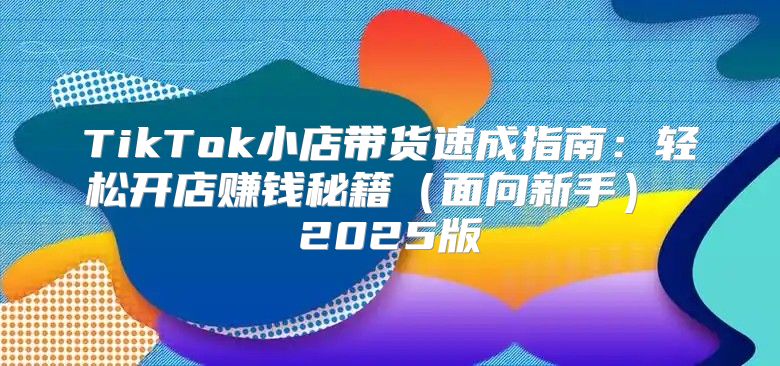 TikTok小店带货速成指南：轻松开店赚钱秘籍面向新手 2025版