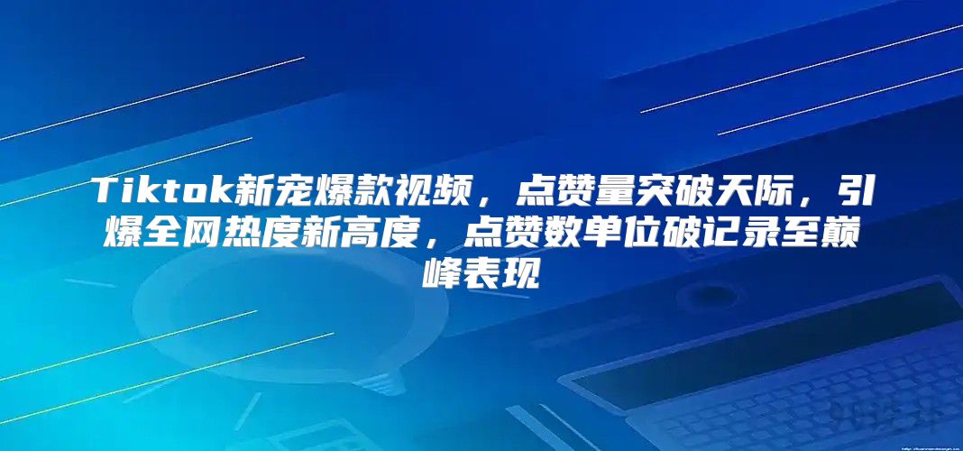 Tiktok新宠爆款视频，点赞量突破天际，引爆全网热度新高度，点赞数单位破记录至巅峰表现