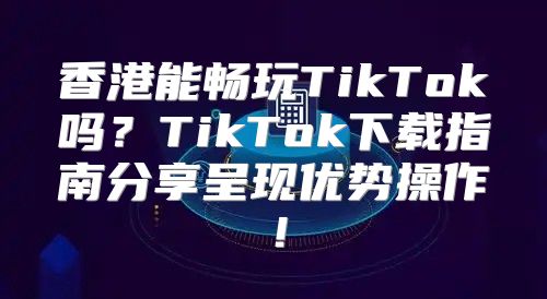香港能畅玩TikTok吗？TikTok下载指南分享呈现优势操作！