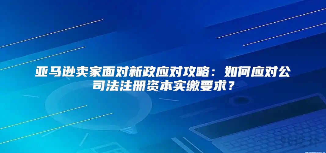 亚马逊卖家面对新政应对攻略：如何应对公司法注册资本实缴要求？
