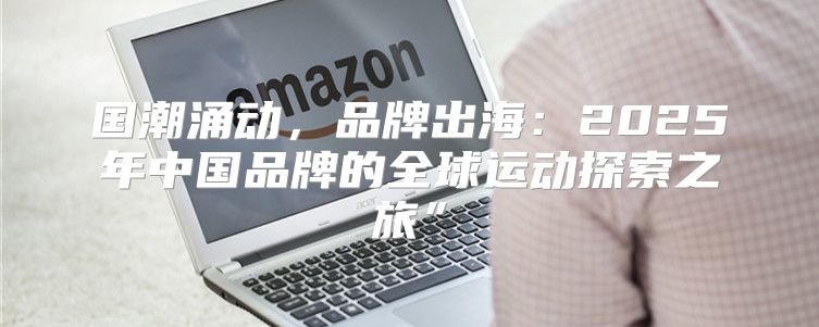 国潮涌动，品牌出海：2025年中国品牌的全球运动探索之旅”