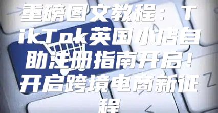 重磅图文教程：TikTok英国小店自助注册指南开启！开启跨境电商新征程
