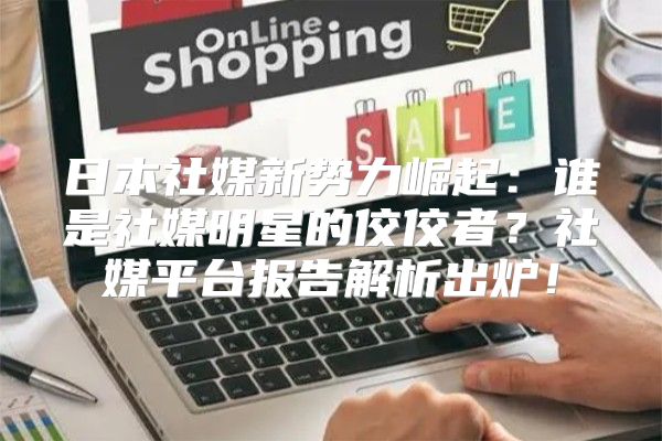 日本社媒新势力崛起：谁是社媒明星的佼佼者？社媒平台报告解析出炉！