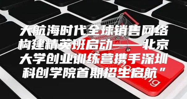 大航海时代全球销售网络构建精英班启动——北京大学创业训练营携手深圳科创学院首期招生启航”