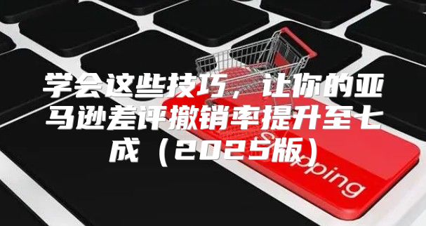 学会这些技巧，让你的亚马逊差评撤销率提升至七成2025版