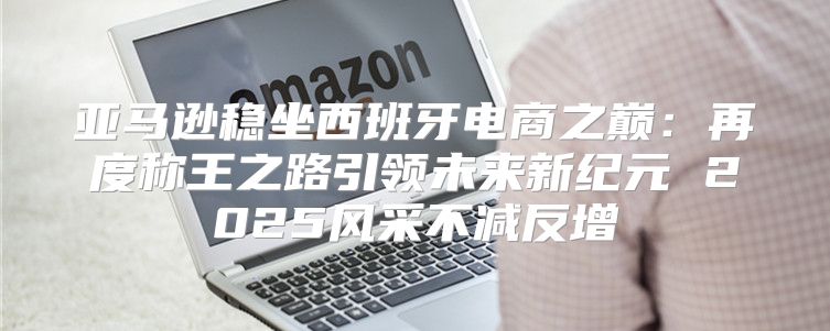 亚马逊稳坐西班牙电商之巅：再度称王之路引领未来新纪元 2025风采不减反增