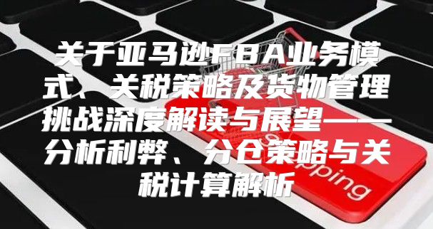 关于亚马逊FBA业务模式、关税策略及货物管理挑战深度解读与展望——分析利弊、分仓策略与关税计算解析