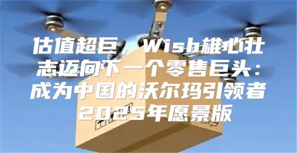 估值超巨，Wish雄心壮志迈向下一个零售巨头：成为中国的沃尔玛引领者 2025年愿景版