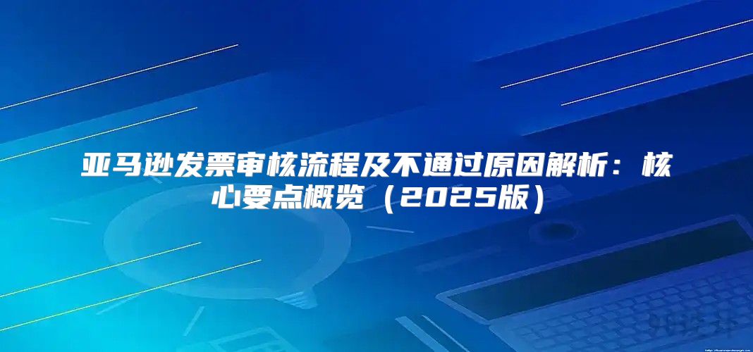 亚马逊发票审核流程及不通过原因解析：核心要点概览2025版