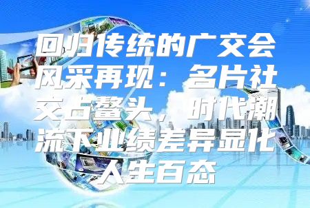 回归传统的广交会风采再现：名片社交占鳌头，时代潮流下业绩差异显化人生百态