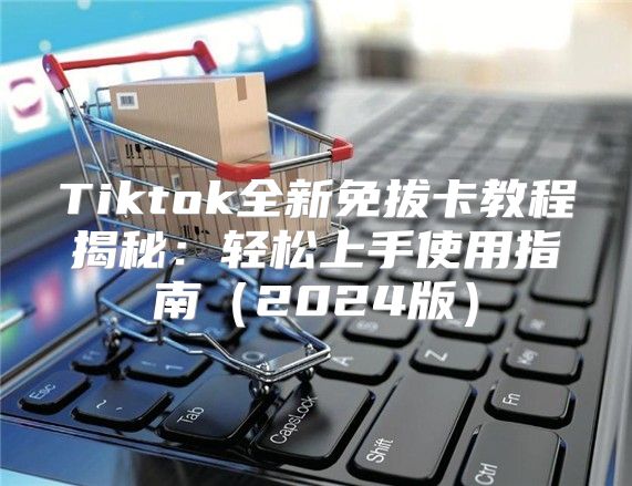 Tiktok全新免拔卡教程揭秘：轻松上手使用指南2025版
