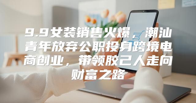 9.9女装销售火爆，潮汕青年放弃公职投身跨境电商创业，带领胶己人走向财富之路