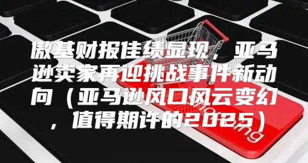 傲基财报佳绩显现，亚马逊卖家再迎挑战事件新动向亚马逊风口风云变幻，值得期许的2025