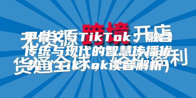 甲骨文与TikTok：融合传统与现代的智慧传播优势TikTok读音解析