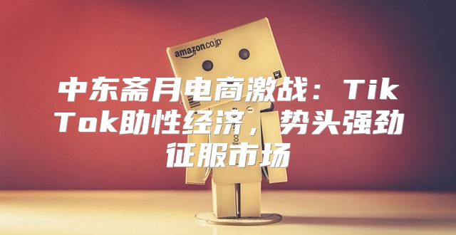 中东斋月电商激战：TikTok助性经济，势头强劲征服市场