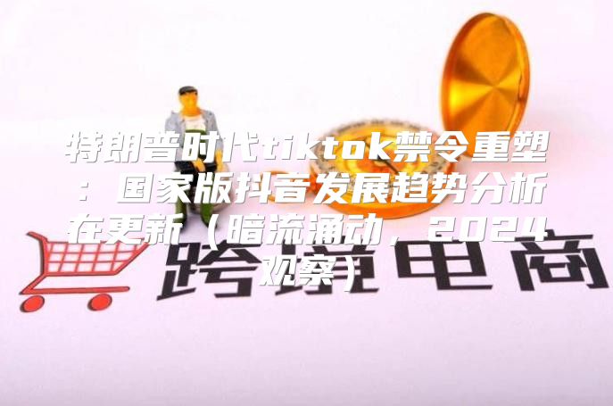 特朗普时代tiktok禁令重塑：国家版抖音发展趋势分析在更新暗流涌动，2025观察