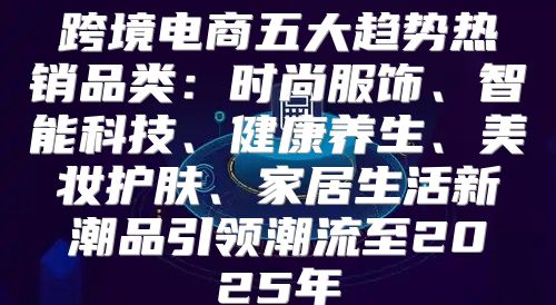跨境电商五大趋势热销品类：时尚服饰、智能科技、健康养生、美妆护肤、家居生活新潮品引领潮流至2025年