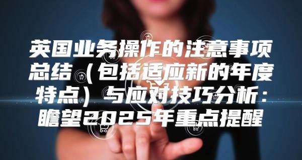 英国业务操作的注意事项总结包括适应新的年度特点与应对技巧分析：瞻望2025年重点提醒