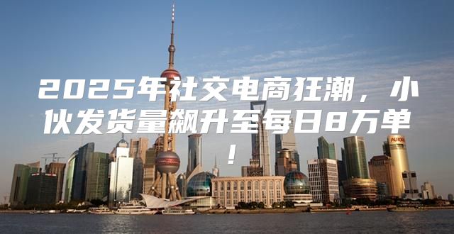 2025年社交电商狂潮，小伙发货量飙升至每日8万单！