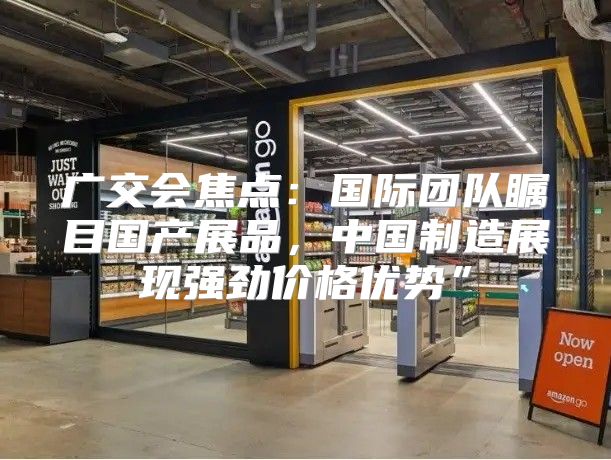 广交会焦点：国际团队瞩目国产展品，中国制造展现强劲价格优势”