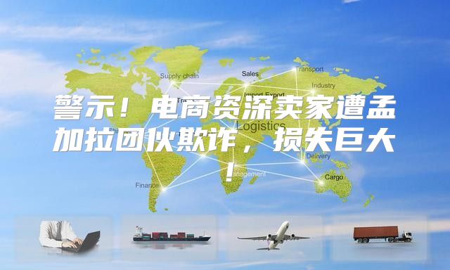 警示！电商资深卖家遭孟加拉团伙欺诈，损失巨大！