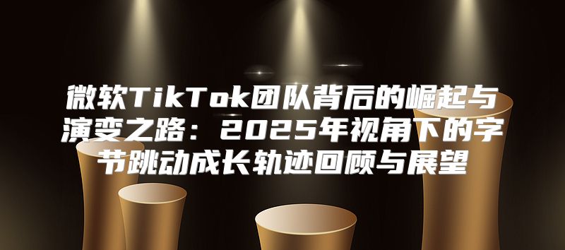 微软TikTok团队背后的崛起与演变之路：2025年视角下的字节跳动成长轨迹回顾与展望