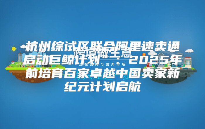 杭州综试区联合阿里速卖通启动巨鲸计划”：2025年前培育百家卓越中国卖家新纪元计划启航
