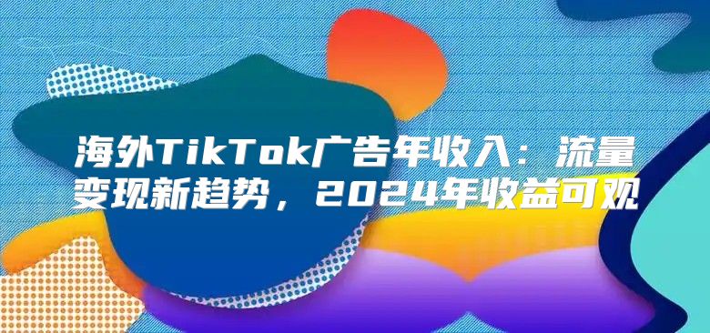 海外TikTok广告年收入：流量变现新趋势，2025年收益可观