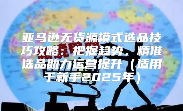 亚马逊无货源模式选品技巧攻略：把握趋势，精准选品助力运营提升适用于新手2025年