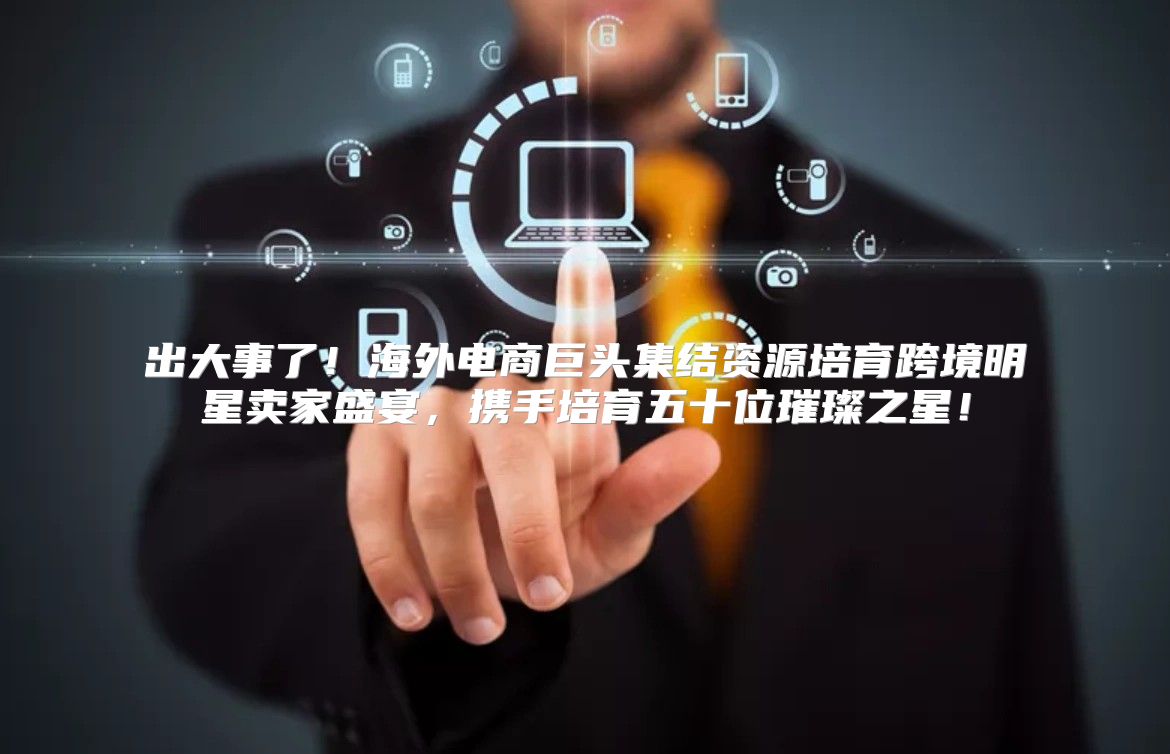 出大事了！海外电商巨头集结资源培育跨境明星卖家盛宴，携手培育五十位璀璨之星！
