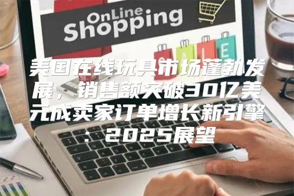 美国在线玩具市场蓬勃发展，销售额突破30亿美元成卖家订单增长新引擎：2025展望