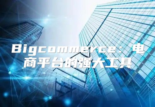 Bigcommerce：电商平台的强大工具