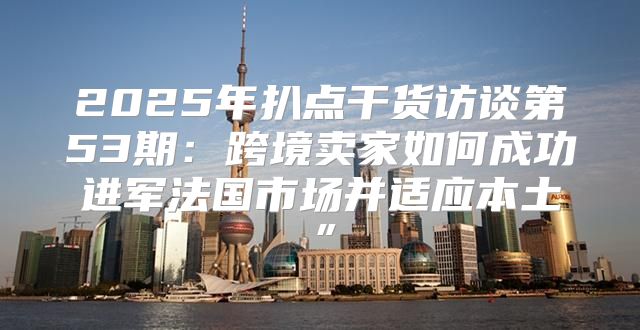 2025年扒点干货访谈第53期：跨境卖家如何成功进军法国市场并适应本土”
