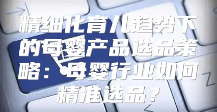精细化育儿趋势下的母婴产品选品策略：母婴行业如何精准选品？