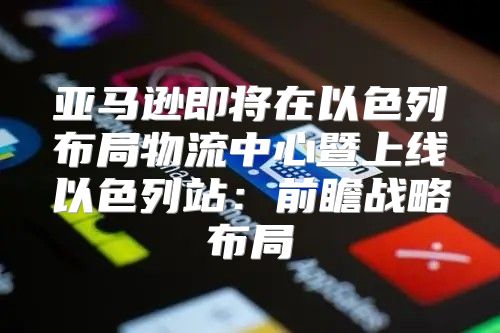 亚马逊即将在以色列布局物流中心暨上线以色列站：前瞻战略布局