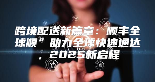 跨境配送新篇章：顺丰全球顺”助力全球快速通达，2025新启程