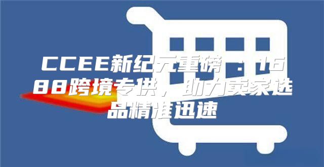 CCEE新纪元重磅⑦：1688跨境专供，助力卖家选品精准迅速