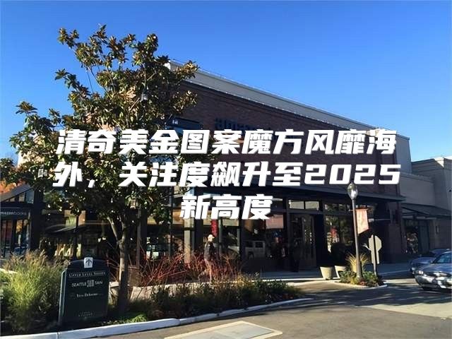清奇美金图案魔方风靡海外，关注度飙升至2025新高度