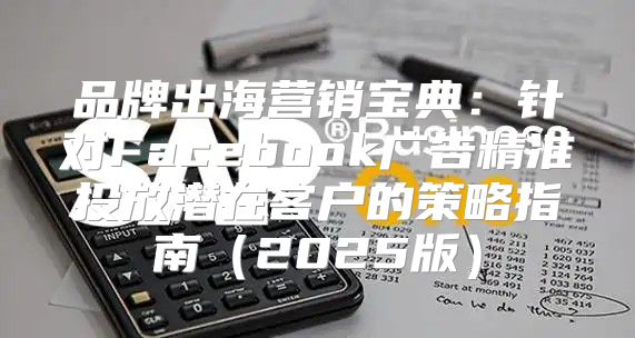 品牌出海营销宝典：针对Facebook广告精准投放潜在客户的策略指南2025版