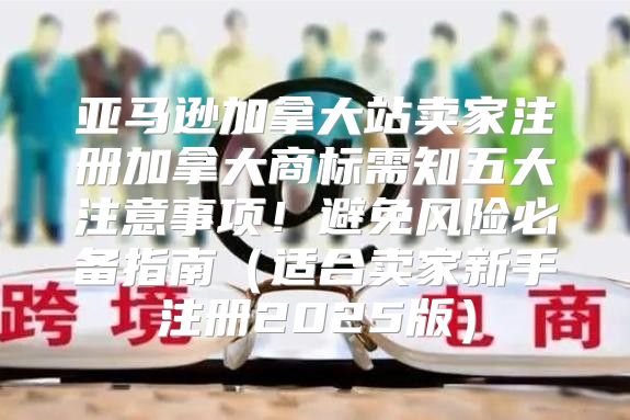 亚马逊加拿大站卖家注册加拿大商标需知五大注意事项！避免风险必备指南适合卖家新手注册2025版