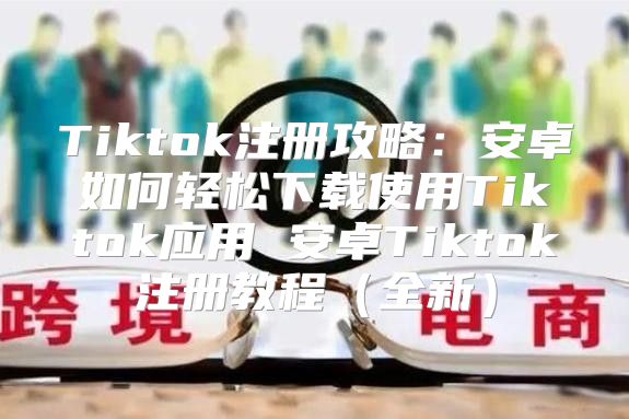 Tiktok注册攻略：安卓如何轻松下载使用Tiktok应用 安卓Tiktok注册教程全新