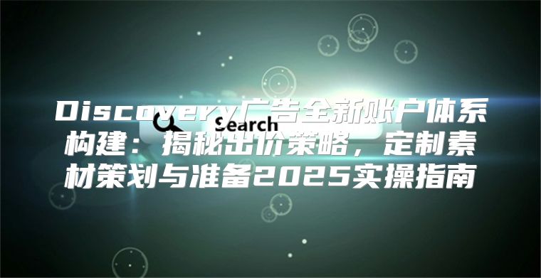 Discovery广告全新账户体系构建：揭秘出价策略，定制素材策划与准备2025实操指南