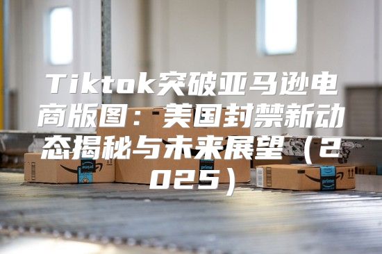 Tiktok突破亚马逊电商版图：美国封禁新动态揭秘与未来展望2025