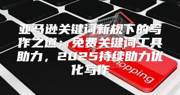 亚马逊关键词新规下的写作之道：免费关键词工具助力，2025持续助力优化写作