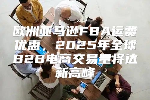 欧洲亚马逊FBA运费优惠，2025年全球B2B电商交易量将达新高峰